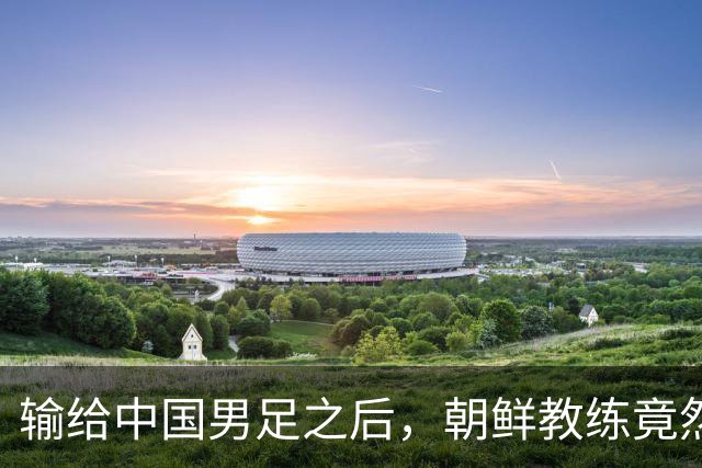 输给中国男足之后，朝鲜教练竟然说了一句比赢球更让人意外的话，格局不一般